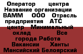 Оператор Call-центра › Название организации ­ ВАММ  , ООО › Отрасль предприятия ­ АТС, call-центр › Минимальный оклад ­ 13 000 - Все города Работа » Вакансии   . Ханты-Мансийский,Белоярский г.